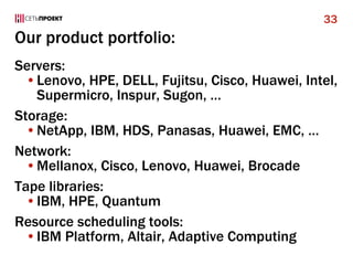 Our product portfolio:
Servers:
•Lenovo, HPE, DELL, Fujitsu, Cisco, Huawei, Intel,
Supermicro, Inspur, Sugon, …
Storage:
•NetApp, IBM, HDS, Panasas, Huawei, EMC, …
Network:
•Mellanox, Cisco, Lenovo, Huawei, Brocade
Tape libraries:
•IBM, HPE, Quantum
Resource scheduling tools:
•IBM Platform, Altair, Adaptive Computing
33
 