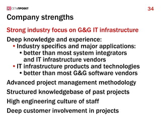 Company strengths
Strong industry focus on G&G IT infrastructure
Deep knowledge and experience:
•Industry specifics and major applications:
•better than most system integrators
and IT infrastructure vendors
•IT infrastructure products and technologies
•better than most G&G software vendors
Advanced project management methodology
Structured knowledgebase of past projects
High engineering culture of staff
Deep customer involvement in projects
34
 