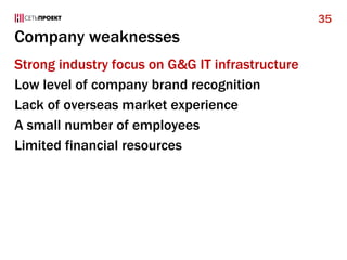 Company weaknesses
Strong industry focus on G&G IT infrastructure
Low level of company brand recognition
Lack of overseas market experience
A small number of employees
Limited financial resources
35
 