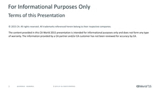 2 © 2015 CA. ALL RIGHTS RESERVED.@CAWORLD #CAWORLD
© 2015 CA. All rights reserved. All trademarks referenced herein belong to their respective companies.
The content provided in this CA World 2015 presentation is intended for informational purposes only and does not form any type
of warranty. The information provided by a CA partner and/or CA customer has not been reviewed for accuracy by CA.
For Informational Purposes Only
Terms of this Presentation
 