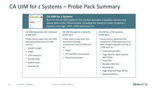 21 © 2015 CA. ALL RIGHTS RESERVED.@CAWORLD #CAWORLD
CA UIM for z Systems – Probe Pack Summary
CA UIM Storage for z Systems
probe pack
CA UIM Operations for z Systems
probe pack
CA UIM for z Systems
Built on the CA UIM platform, the solution provides a business service view
across data center infrastructure, including the industry’s most complete z
Systems coverage: z/OS, z/VM and Linux on z
Feeds metrics data from the z/OS
operating system into CA UIM
such as:
• Sysplex images
• LPARs
• z/OS instances
• Started tasks
• System tasks
• Channel I/O
CA UIM for z/VM systems
probe pack
Feeds metrics data from the
mainframe storage
environment into CA UIM such
as:
• DASD
• HFS and NFS mount points
• Fibre Channel ports
Feeds metrics data from the
mainframe z/VM hypervisor and
data related to guests running on
z/VM such as:
• System/Guest CPU
• Page volume, spool volume,
wait states.
• Total CPU
• Resident Memory
• Working Set
• Page Read and Page Writes
• Network Metrics
 