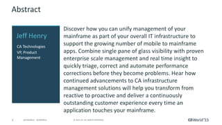 3 © 2015 CA. ALL RIGHTS RESERVED.@CAWORLD #CAWORLD
Abstract
Discover how you can unify management of your
mainframe as part of your overall IT infrastructure to
support the growing number of mobile to mainframe
apps. Combine single pane of glass visibility with proven
enterprise scale management and real time insight to
quickly triage, correct and automate performance
corrections before they become problems. Hear how
continued advancements to CA infrastructure
management solutions will help you transform from
reactive to proactive and deliver a continuously
outstanding customer experience every time an
application touches your mainframe.
Jeff Henry
CA Technologies
VP, Product
Management
 