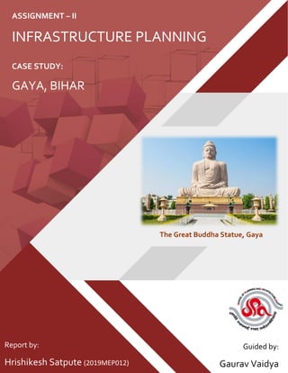 CASE STUDY:
GAYA, BIHAR
ASSIGNMENT – II
INFRASTRUCTURE PLANNING
Report by:
Hrishikesh Satpute (2019MEP012)
Guided by:
Gaurav Vaidya
The Great Buddha Statue, Gaya
 