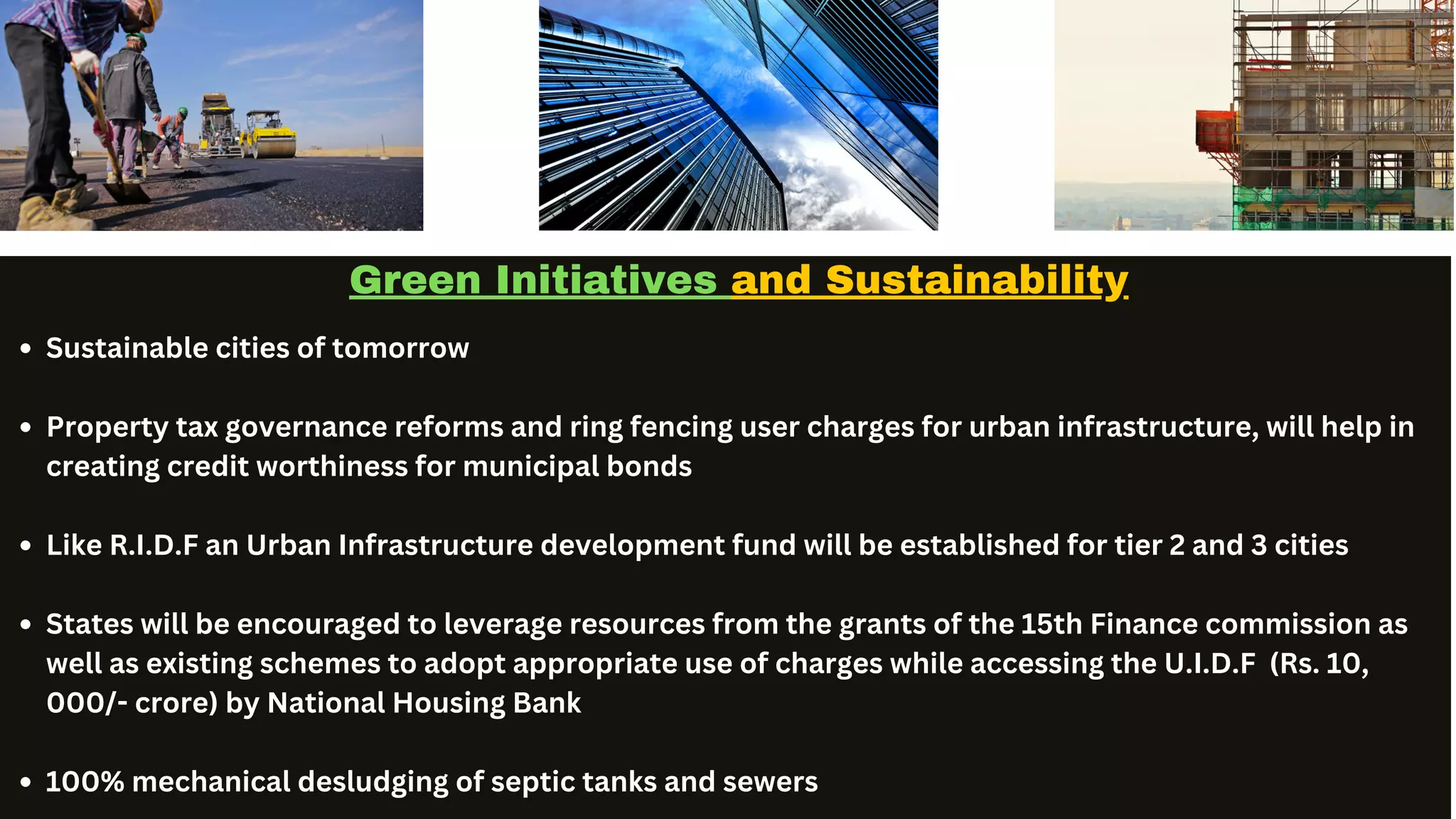 Service Team Contact
Green Initiatives and Sustainability
Sustainable cities of tomorrow
Property tax governance reforms and ring fencing user charges for urban infrastructure, will help in
creating credit worthiness for municipal bonds
Like R.I.D.F an Urban Infrastructure development fund will be established for tier 2 and 3 cities
States will be encouraged to leverage resources from the grants of the 15th Finance commission as
well as existing schemes to adopt appropriate use of charges while accessing the U.I.D.F (Rs. 10,
000/- crore) by National Housing Bank
100% mechanical desludging of septic tanks and sewers
 