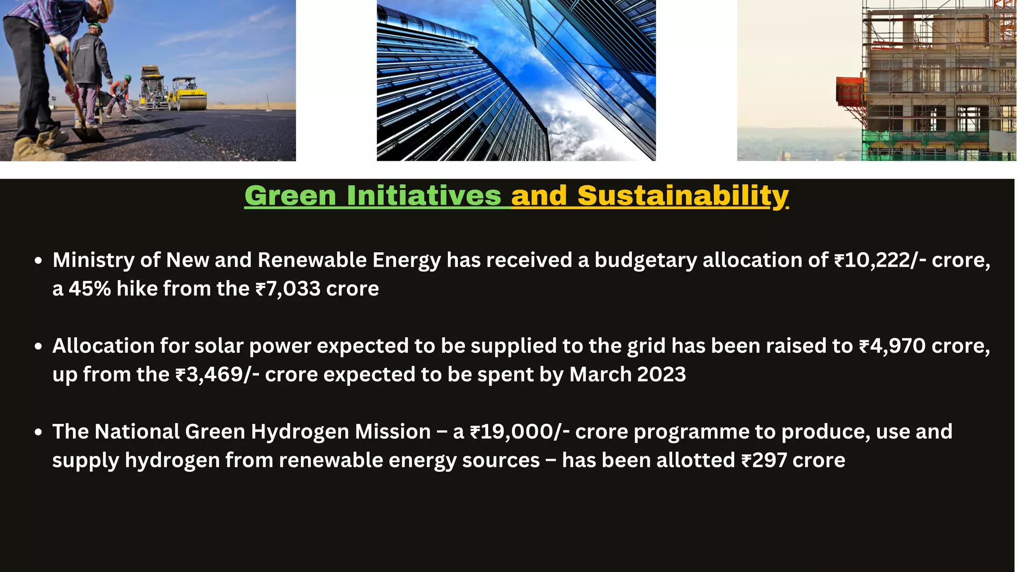 Service Team Contact
Green Initiatives and Sustainability
Ministry of New and Renewable Energy has received a budgetary allocation of ₹10,222/- crore,
a 45% hike from the ₹7,033 crore
Allocation for solar power expected to be supplied to the grid has been raised to ₹4,970 crore,
up from the ₹3,469/- crore expected to be spent by March 2023
The National Green Hydrogen Mission – a ₹19,000/- crore programme to produce, use and
supply hydrogen from renewable energy sources – has been allotted ₹297 crore
 
