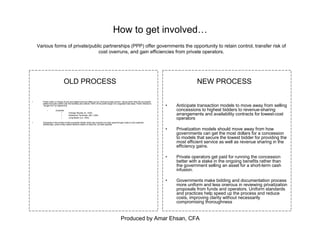 Produced by Amar Ehsan, CFA
How to get involved…
• Public entity in charge of port and related services offers out an “exclusive lease period”, during which time the successful
bidder has sole control over the facilities and collects 100% of the profit margin on a regulated rate basis. Public interest is
“bought out” by highest bid.
– Example:
• Chicago Skyway (IL, USA)
• Westshore Terminals (BC, CAN)
• Long Beach (LA, USA)
• Downside to this model is that successful bidder rarely has incentive to lower pass-through costs to end customer.
Additionally, public entity makes decision based on best bid, not best operator
• Anticipate transaction models to move away from selling
concessions to highest bidders to revenue-sharing
arrangements and availability contracts for lowest-cost
operators
• Privatization models should move away from how
governments can get the most dollars for a concession
to models that secure the lowest bidder for providing the
most efficient service as well as revenue sharing in the
efficiency gains.
• Private operators get paid for running the concession
better with a stake in the ongoing benefits rather than
the government selling an asset for a short-term cash
infusion.
• Governments make bidding and documentation process
more uniform and less onerous in reviewing privatization
proposals from funds and operators. Uniform standards
and practices help speed up the process and reduce
costs, improving clarity without necessarily
compromising thoroughness
Various forms of private/public partnerships (PPP) offer governments the opportunity to retain control, transfer risk of
cost overruns, and gain efficiencies from private operators.
OLD PROCESS NEW PROCESS
 