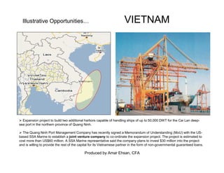 Produced by Amar Ehsan, CFA
Illustrative Opportunities… VIETNAM
Expansion project to build two additional harbors capable of handling ships of up to 50,000 DWT for the Cai Lan deep-
sea port in the northern province of Quang Ninh.
The Quang Ninh Port Management Company has recently signed a Memorandum of Understanding (MoU) with the US-
based SSA Marine to establish a joint venture company to co-ordinate the expansion project. The project is estimated to
cost more than US$60 million. A SSA Marine representative said the company plans to invest $30 million into the project
and is willing to provide the rest of the capital for its Vietnamese partner in the form of non-governmental guaranteed loans.
 