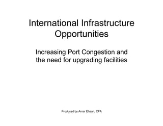Produced by Amar Ehsan, CFA
International Infrastructure
Opportunities
Increasing Port Congestion and
the need for upgrading facilities
 