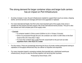Produced by Amar Ehsan, CFA
The strong demand for larger container ships and larger bulk carriers
has an impact on Port Infrastructure:
• As ships increase in size, the port infrastructure needed to support them (such as cranes, shipping
berths, terminal services and storage) will have to be upgraded or replaced.
• For most international freight, the Port is the most important part of the supply chain since it
handles the first (export) and last (import) mile of the international transit process. The port is also
the slowest and most complex part of the supply chain.
-- Example:
> A container loaded in China covers 6,000nm to LA in 18 days (14 knots).
> Once it is processed through the port, the container can make it 3,000 miles to the East
Coast of the US in less than 7 days
> To move this container the ½ mile from the vessel berth to the port exit can take
anywhere from a few hours to a week
• For this reason, Ports are increasingly becoming the focus of private market participants looking to
capitalize on throughput efficiencies they can deliver to importers and exporters.
• For many importers based in emerging markets (that typically lack a distributed warehouse
infrastructure), the port is also the primary logistics hub servicing their business
 