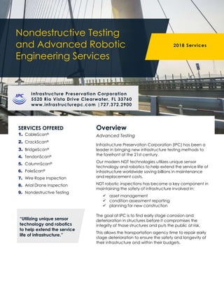 Nondestructive Testing
and Advanced Robotic
Engineering Services
2018 Services
Infrastructure Preservation Corporation
5520 Rio Vista Drive Clearwater, FL 33760
www.infrastructurepc.com |727.372.2900
SERVICES OFFERED
1. CableScan®
2. CrackScan®
3. BridgeScan®
4. TendonScan®
5. ColumnScan®
6. PoleScan®
7. Wire Rope Inspection
8. Arial Drone Inspection
9. Nondestructive Testing
Infrastructure Preservation Corporation (IPC) has been a
leader in bringing new infrastructure testing methods to
the forefront of the 21st century.
Our modern NDT technologies utilizes unique sensor
technology and robotics to help extend the service life of
infrastructure worldwide saving billions in maintenance
and replacement costs.
NDT robotic inspections has become a key component in
maintaining the safety of infrastructure involved in:
 asset management
 condition assessment reporting
 planning for new construction
The goal at IPC is to find early stage corrosion and
deterioration in structures before it compromises the
integrity of those structures and puts the public at risk.
This allows the transportation agency time to repair early
stage deterioration to ensure the safety and longevity of
their infrastructure and within their budgets.
Overview
Advanced Testing
“Utilizing unique sensor
technology and robotics
to help extend the service
life of infrastructure.”
 