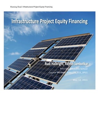 Running Head: Infrastructure Project Equity Financing




                                                            	
  
                                                            	
  
	
  
                                                            	
  
                                                            	
  
                                                            	
  
                                         	
  	
  	
  	
  
                                         	
  
                                                                        Presidio	
  Graduate	
  School 	
  
                                                            Capital	
  Markets	
  SUS6175_S12_SP11 	
  
                                                                                                              	
  
                                                                                       May	
  12 ,	
  2011 	
  
 