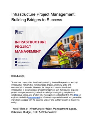 Infrastructure Project Management:
Building Bridges to Success
Introduction:
To keep our communities linked and prospering, the world depends on a robust
infrastructure network that includes roads, bridges, electricity grids, and
communication networks. However, the design and construction of such
infrastructure is a sophisticated project management task that requires a special
project manager possessing in-depth knowledge in navigating complexity, a
collaborative culture, and prudent time management and cost control. This blog set
explores the field of management of infrastructure projects in detail, and you will be
more than equipped with the essential strategy and skill to transform a dream into
reality.
The 5 Pillars of Infrastructure Project Management: Scope,
Schedule, Budget, Risk, & Stakeholders:
 