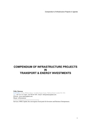Compendium of Infrastructure Projects in Uganda

COMPENDIUM OF INFRASTRUCTURE PROJECTS
IN
TRANSPORT & ENERGY INVESTMENTS

Willy Mutenza
Head Office: 12 Eric Wilkins House, Avondale Square Estate, Old Kent Road, London SE1 5ES
Tel: +207 237 7317 Mob: +447790 647 089 - Email: info@mm2capital.com

Website: www.mm2capital.com
Skype: willymutenza
---------------------------------------------------Services: MM2 Capital, the convergence focal point for Investors and Business Entrepreneurs.

1

 