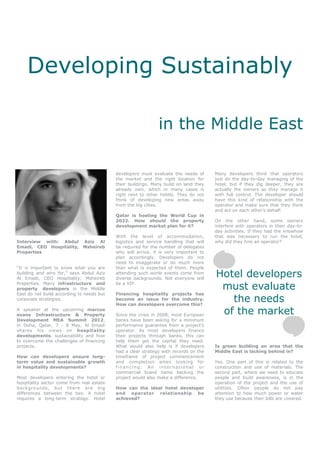 Developing Sustainably

                                                              in the Middle East

                                           developers must evaluate the needs of      Many developers think that operators
                                           the market and the right location for      just do the day-to-day managing of the
                                           their buildings. Many build on land they   hotel, but if they dig deeper, they are
                                           already own, which in many cases is        actually the owners as they manage it
                                           right next to other hotels. They do not    with full control. The developer should
                                           think of developing new areas away         have this kind of relationship with the
                                           from the big cities.                       operator and make sure that they think
                                                                                      and act on each other’s behalf.
                                           Qatar is hosting the World Cup in
                                           2022. How should the property              On the other hand, some owners
                                           development market plan for it?            interfere with operators in their day-to-
                                                                                      day activities. If they had the knowhow
                                           With the level of accommodation,           that was necessary to run the hotel,
Interview with: Abdul Aziz Al              logistics and service handling that will   why did they hire an operator?
Emadi, CEO Hospitality, Msheireb           be required for the number of delegates
Properties                                 who will arrive, it is very important to
                                           plan accordingly. Developers do not
                                           need to exaggerate or do much more
“It is important to know what you are      than what is expected of them. People
building and who for,” says Abdul Aziz
Al Emadi, CEO Hospitality, Msheireb
                                           attending such world events come from
                                           diverse backgrounds. Not everyone will
                                                                                      Hotel developers
Properties. Many infrastructure and
property developers in the Middle
                                           be a VIP.
                                                                                       must evaluate
East do not build according to needs but   Financing hospitality projects has
corporate strategies.                      become an issue for the industry.
                                           How can developers overcome this?
                                                                                         the needs
A speaker at the upcoming marcus
evans Infrastructure & Property            Since the crisis in 2008, most European     of the market
Development MEA Summit 2012,               banks have been asking for a minimum
in Doha, Qatar, 7 - 8 May, Al Emadi        performance guarantee from a project’s
shares his views on hospitality            operator. As most developers finance
developments, sustainability and how       their projects through banks, this can
to overcome the challenges of financing    help them get the capital they need.
projects.                                  What would also help is if developers      Is green building an area that the
                                           had a clear strategy with records on the   Middle East is lacking behind in?
How can developers ensure long-            timeframe of project commencement
term value and sustainable growth          and completion when looking for            Yes. One part of this is related to the
in hospitality developments?               financing. An international or             construction and use of materials. The
                                           commercial brand name backing the          second part, where we need to educate
Most developers entering the hotel or      project would also make a difference.      people and build awareness, is in the
hospitality sector come from real estate                                              operation of the project and the use of
backgrounds, but there are big             How can the ideal hotel developer          utilities. Often people do not pay
differences between the two. A hotel       and operator relationship be               attention to how much power or water
requires a long-term strategy. Hotel       achieved?                                  they use because their bills are covered.
 