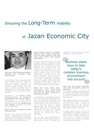 Ensuring the                        Long-Term                                   Viability


                           of      Jazan Economic City

                                            Jazan Economic City has attracted            strategies to global, regional and local
                                            interest from foreign companies.             variables as much as possible.
                                            How can Jazan Economic City and
                                            other cities attract more foreign
                                            investment?

                                            The ease of doing business is the most
                                            important factor in attracting foreign
                                                                                          Business plans
                                            investment. The development of Jazan
                                            Economic City is governed by the               have to take
                                            Economic City Authority, which was
                                            created by royal decree, so that
                                            investors would have one government
                                                                                              today’s
Interview with: Mohammed Nashar,
Executive Vice President, Jazan
                                            agency dealing with all of their
                                            requirements, including permits and
                                                                                         complex business
Economic City                               visas. Secondly, giving investors
                                            financial incentives, such as tax refunds,
                                                                                           environment
Jazan Economic City in Saudi Arabia has
                                            and having customised vocational
                                            training to support industrial activities      into account
a well thought out plan to ensure its       also help attract investors. Lastly, the
long term viability, according to           development itself, that includes the
Mohammed Nashar, Executive Vice             right infrastructure for investors’ needs.
President, Jazan Economic City. “We                                                      How does this ensure long-term
have a business strategy that is            What were some unique Jazan                  value and sustainable growth for
supported by our financial assumptions      Economic         City planning               investors?
and reflected in our operating strategy,”   requirements? What advice could              Our business strategy is supported by
he adds.                                    you give to others planning or               our financial assumptions and reflected
                                            building such cities?                        in our operating strategy. What we want
A speaker at the marcus evans                                                            to achieve is modelled into our day-to-
Infrastructure        &    Property         The development of the Jazan Economic        day operations.
Development MEA Summit 2012, in             City has gone through different phases,
Doha, Qatar, 7 - 8 May, Nashar              from the planning, engineering and           Many people involved in such projects
discusses how Jazan Economic City is        master planning stages, to checking the      understand the economic environment,
being planned and what infrastructure       financial piece of the puzzle. We are        but fall short when it comes to
and property developers can learn           now in the first phase of actual             integrating them into their business
from his experiences.                       development, with several industrial         plan. That introduces major gaps that
                                            tenants signing up or starting their         eventually translate into failures.
What is the main purpose of Jazan           operations. We have also started
Economic City?                              building the infrastructure that is          In recent years, we have all seen the
                                            required for existing and future             interdependencies between entities and
Develop a city that will become the         operations.                                  how different industries impacted the
catalyst of development for the Jazan                                                    world economy. Business plans have to
province in Saudi Arabia, by creating job   We are very much demand-driven,              take today’s complex business
opportunities via attracting the right      which is key for ensuring the viability of   environment into account as decisions
local and international investments.        Jazan Economic City. We adjust our           cannot be taken in isolation.
 