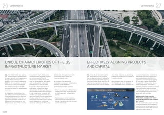 27
26 US PERSPECTIVE US PERSPECTIVE
IMAP
UNIQUE CHARACTERISTICS OF THE US
INFRASTRUCTURE MARKET
EFFECTIVELY ALIGNING PROJECTS
AND CAPITAL
The United States has woefully
underinvested in infrastructure
for years, as such, the Congressional
Budget Office estimates that in
excess of USD 2 trillion is needed by
2025.The US is currently at a record
low in terms of annual investment
into infrastructure as a % of GDP,
and near the bottom of all developed
countries.
An integrated Infrastructure Plan
was at the core of President Trump’s
initial policy proposals, but like most
prior Administrations, there were no
significant legislative initiatives nor
Executive Orders focusing on the
Infrastructure needs of the country.
In the US, Government capital
will largely focus on projects
that are deemed critical in nature, but
do not necessarily generate ongoing
cash flow. Private capital will focus on
higher revenue generating projects,
both critical and non-critical, whereas
In contrast to much of the world,
concessions and large PPP projects
are not core parts of the US
Infrastructure market. More often
than not, governments, at all levels,
want private capital to bear the
financial risk, but are not willing
to provide a reasonable return on
that capital. Furthermore, every
administration for the past 20+ years
has included Infrastructure programs
in their initial policy initiatives, but
very few such programs have had a
significant impact on the capital flows
into the sector. The most effective
policy tools have been tax and related
credits, especially in the Energy
sector (i.e. LCFS credits, RINs, etc.),
non-critical, low revenue generating
projects will not attract any capital, be
it public or private.
While prospects are still uncertain at
the Federal level, at the State and
local levels there are no prospects for
but the lack of long-term certainty
surrounding those credits has
impacted capital flows.
At this point, the likelihood of
meaningful increases in infrastructure
spending under the Biden
administration remain uncertain.
▪	 Biden has proposed a USD 2.4 trillion
infrastructure plan, largely focusing
on the Energy and Transportation
sectors
▪	 That bill, or any similar legislation,
will face political challenges, even
though the Democrats now narrowly
control the senate
material infrastructure investments.
Both State and local budgets have
been decimated by the COVID-19
pandemic, and many are struggling
to fund basic needs, which leaves
no capital for infrastructure, or any
other investments. Given these
dynamics, and the current low interest
rate environment, well structured
infrastructure projects and companies
can and will be financed by private
equity and debt providers.
INFRASTRUCTURE CAPITAL
PROVIDERS ARE BINARY. RISKS
MUST BE MITIGATED AND CANNOT
BE “PRICED”
The key to attracting capital providers
is making sure that the investment
opportunity can properly address the
key transaction criteria that nearly all
capital providers adhere to.
 