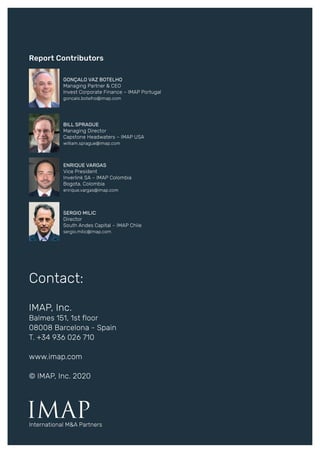 Report Contributors
IMAP
Contact:
IMAP, Inc.
Balmes 151, 1st floor
08008 Barcelona - Spain
T. +34 936 026 710
www.imap.com
© IMAP, Inc. 2020
International M&A Partners
BILL SPRAGUE
Managing Director
Capstone Headwaters – IMAP USA
william.sprague@imap.com
GONÇALO VAZ BOTELHO
Managing Partner & CEO
Invest Corporate Finance – IMAP Portugal
goncalo.botelho@imap.com
ENRIQUE VARGAS
Vice President
Inverlink SA – IMAP Colombia
Bogota, Colombia
enrique.vargas@imap.com
SERGIO MILIC
Director
South Andes Capital – IMAP Chile
sergio.milic@imap.com
 