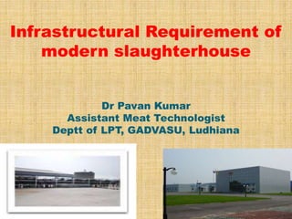 Infrastructural Requirement of 
modern slaughterhouse 
Dr Pavan Kumar 
Assistant Meat Technologist 
Deptt of LPT, GADVASU, Ludhiana 
 