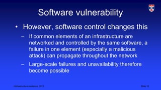 <Infrastructure resilience, 2013 Slide 10
Software vulnerability
• However, software control changes this
– If common elements of an infrastructure are
networked and controlled by the same software, a
failure in one element (especially a malicious
attack) can propagate throughout the network
– Large-scale failures and unavailability therefore
become possible
 