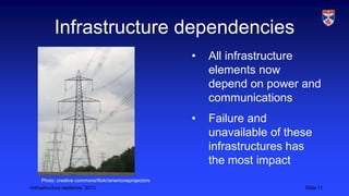 <Infrastructure resilience, 2013 Slide 11
Infrastructure dependencies
• All infrastructure
elements now
depend on power and
communications
• Failure and
unavailable of these
infrastructures has
the most impact
Photo: creative commons/flickr/anemoneprojectors
 