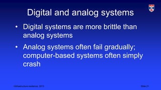 <Infrastructure resilience, 2013 Slide 21
Digital and analog systems
• Digital systems are more brittle than
analog systems
• Analog systems often fail gradually;
computer-based systems often simply
crash
 