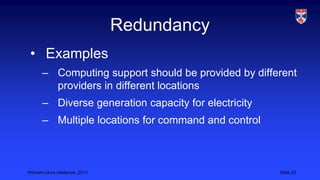 <Infrastructure resilience, 2013 Slide 23
Redundancy
• Examples
– Computing support should be provided by different
providers in different locations
– Diverse generation capacity for electricity
– Multiple locations for command and control
 