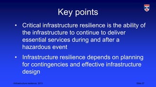 <Infrastructure resilience, 2013 Slide 27
Key points
• Critical infrastructure resilience is the ability of
the infrastructure to continue to deliver
essential services during and after a
hazardous event
• Infrastructure resilience depends on planning
for contingencies and effective infrastructure
design
 