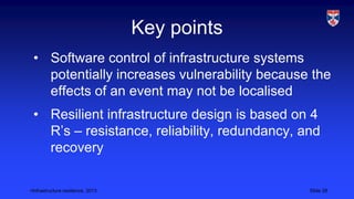 <Infrastructure resilience, 2013 Slide 28
Key points
• Software control of infrastructure systems
potentially increases vulnerability because the
effects of an event may not be localised
• Resilient infrastructure design is based on 4
R’s – resistance, reliability, redundancy, and
recovery
 