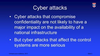 <Infrastructure resilience, 2013 Slide 5
Cyber attacks
• Cyber attacks that compromise
confidentiality are not likely to have a
major impact on the availability of a
national infrastructure
• But cyber attacks that affect the control
systems are more serious
 