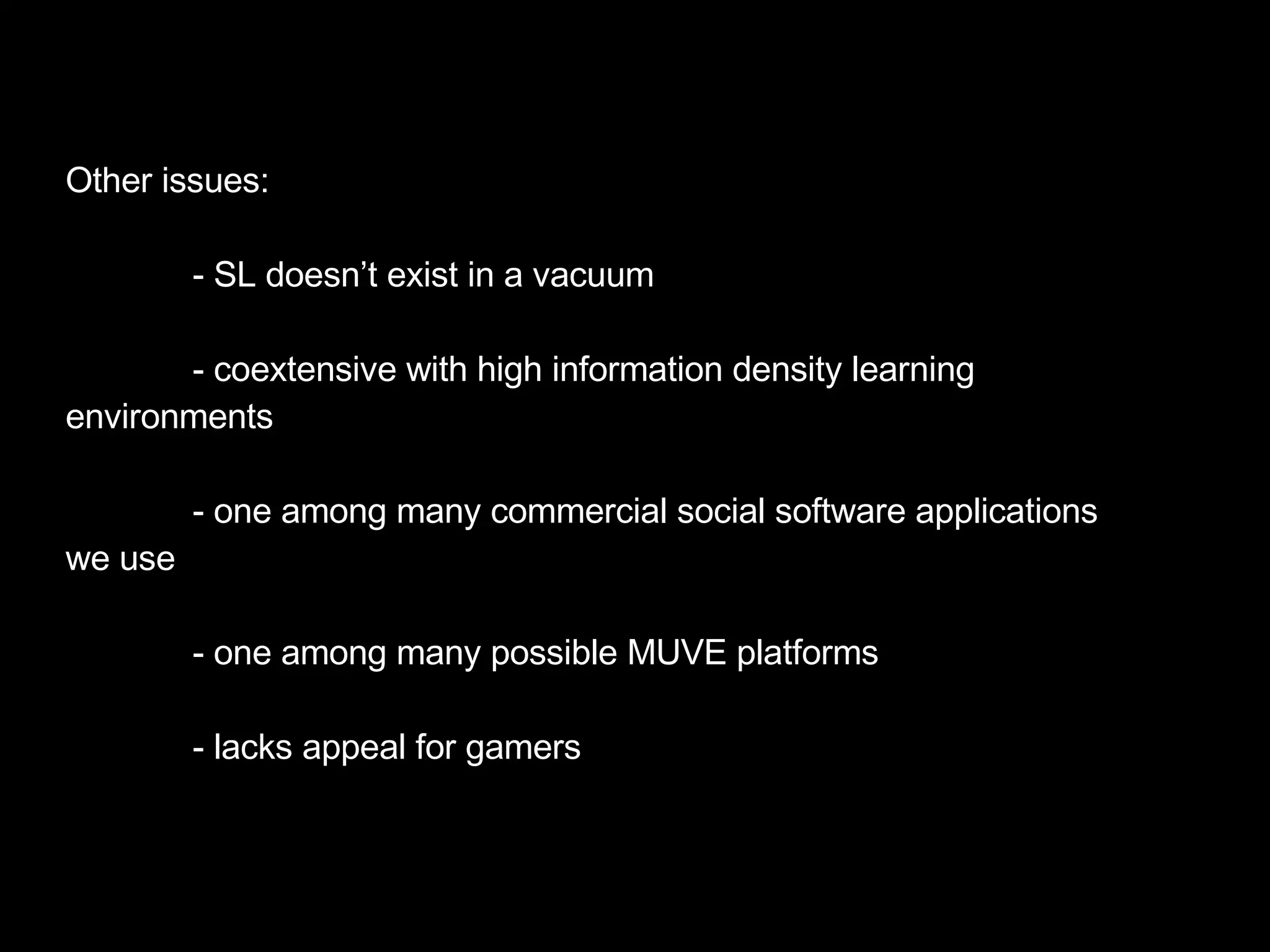 Other issues: - SL doesn’t exist in a vacuum  - coextensive with high information density learning environments - one among many commercial social software applications we use - one among many possible MUVE platforms - lacks appeal for gamers 