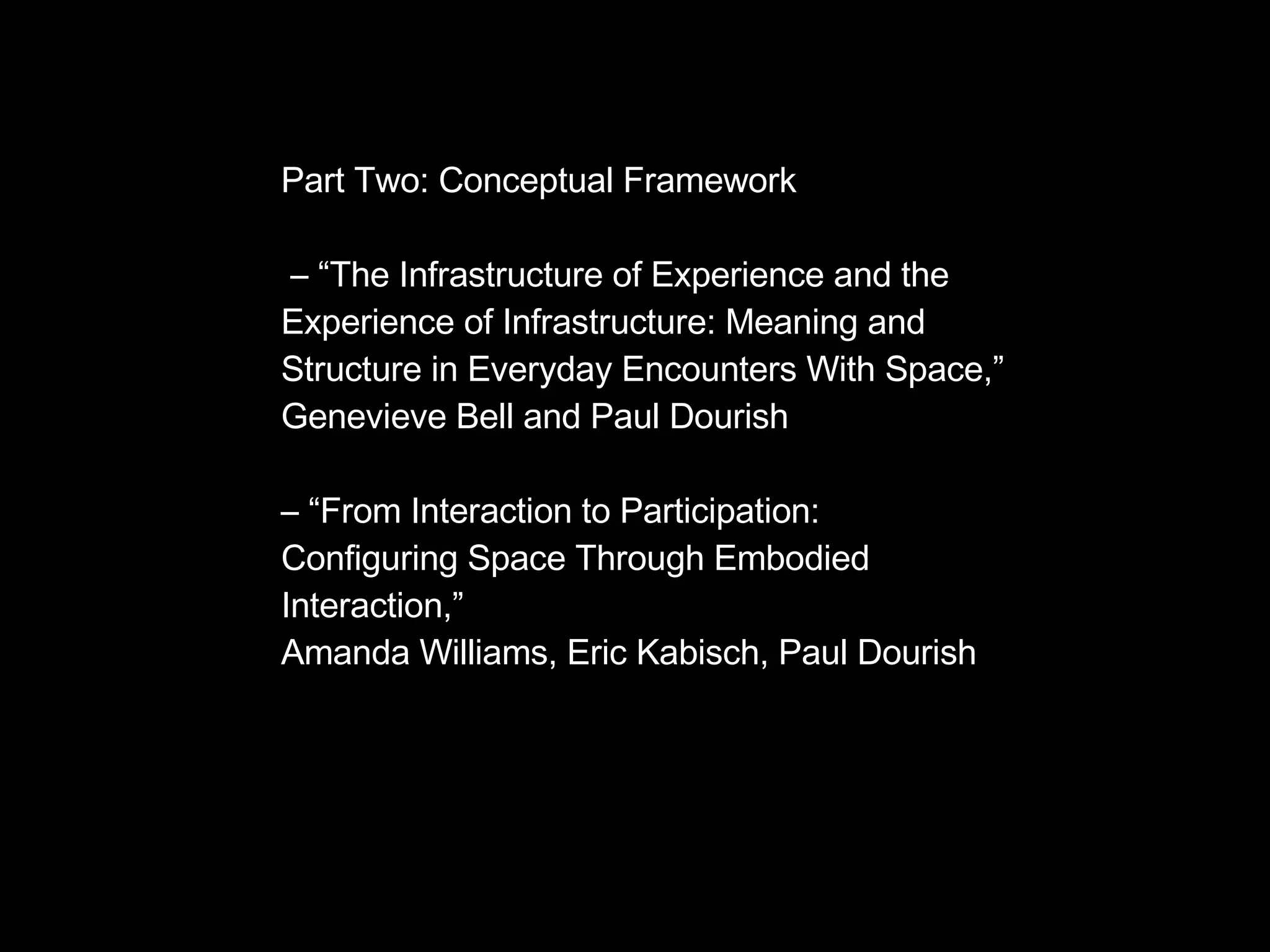 Part Two: Conceptual Framework – “ The Infrastructure of Experience and the Experience of Infrastructure: Meaning and Structure in Everyday Encounters With Space,” Genevieve Bell and Paul Dourish – “ From Interaction to Participation:  Configuring Space Through Embodied  Interaction,”  Amanda Williams, Eric Kabisch, Paul Dourish 