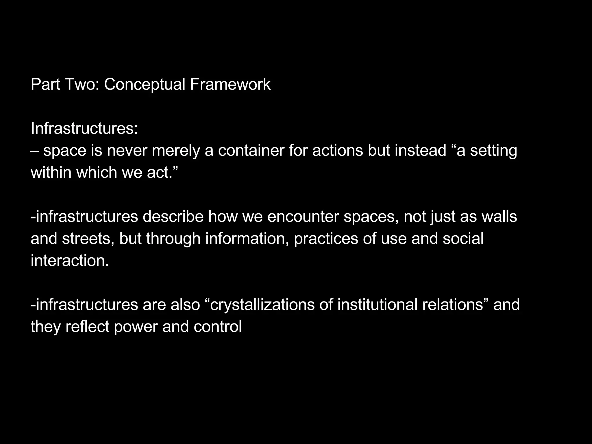 Part Two: Conceptual Framework Infrastructures: –  space is never merely a container for actions but instead “a setting within which we act.” infrastructures describe how we encounter spaces, not just as walls and streets, but through information, practices of use and social interaction. infrastructures are also “crystallizations of institutional relations” and they reflect power and control  