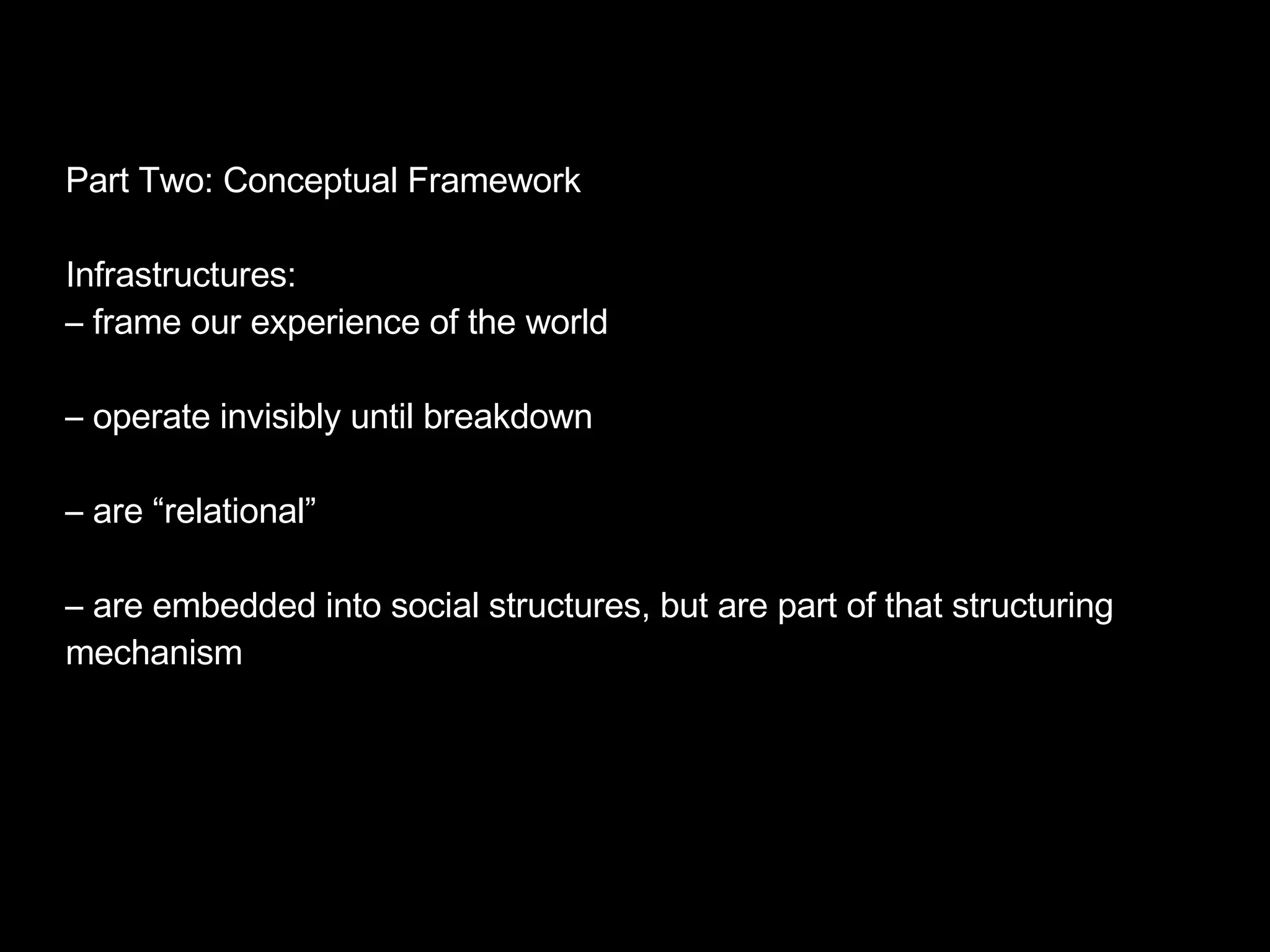 Part Two: Conceptual Framework Infrastructures: –  frame our experience of the world –  operate invisibly until breakdown –  are “relational” –  are embedded into social structures, but are part of that structuring mechanism 