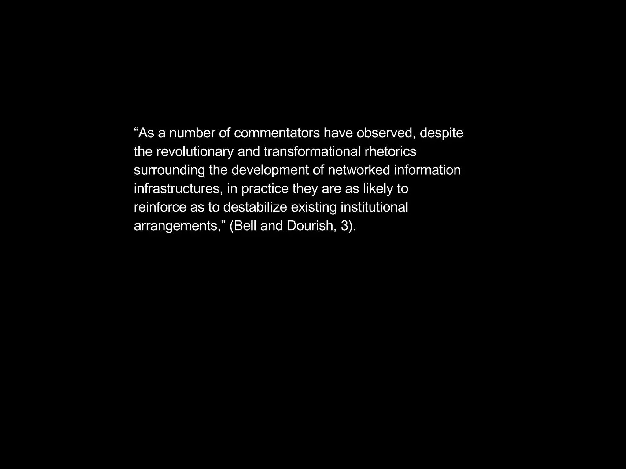 “ As a number of commentators have observed, despite  the revolutionary and transformational rhetorics  surrounding the development of networked information  infrastructures, in practice they are as likely to  reinforce as to destabilize existing institutional  arrangements,” (Bell and Dourish, 3). 