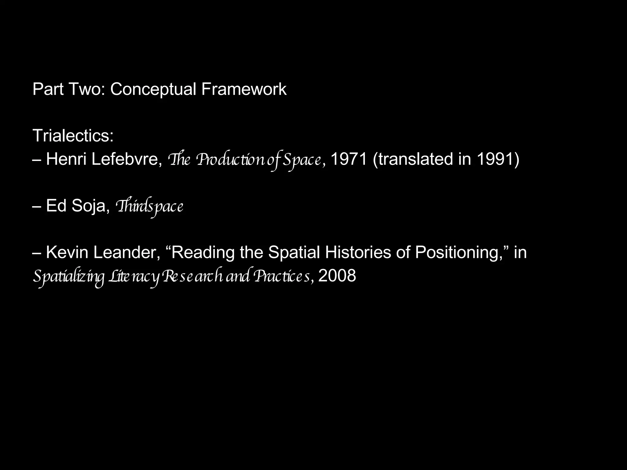 Part Two: Conceptual Framework Trialectics: –  Henri Lefebvre,  The Production of Space,  1971 (translated in 1991) –  Ed Soja,  Thirdspace –  Kevin Leander, “Reading the Spatial Histories of Positioning,” in  Spatializing Literacy Research and Practices,  2008 