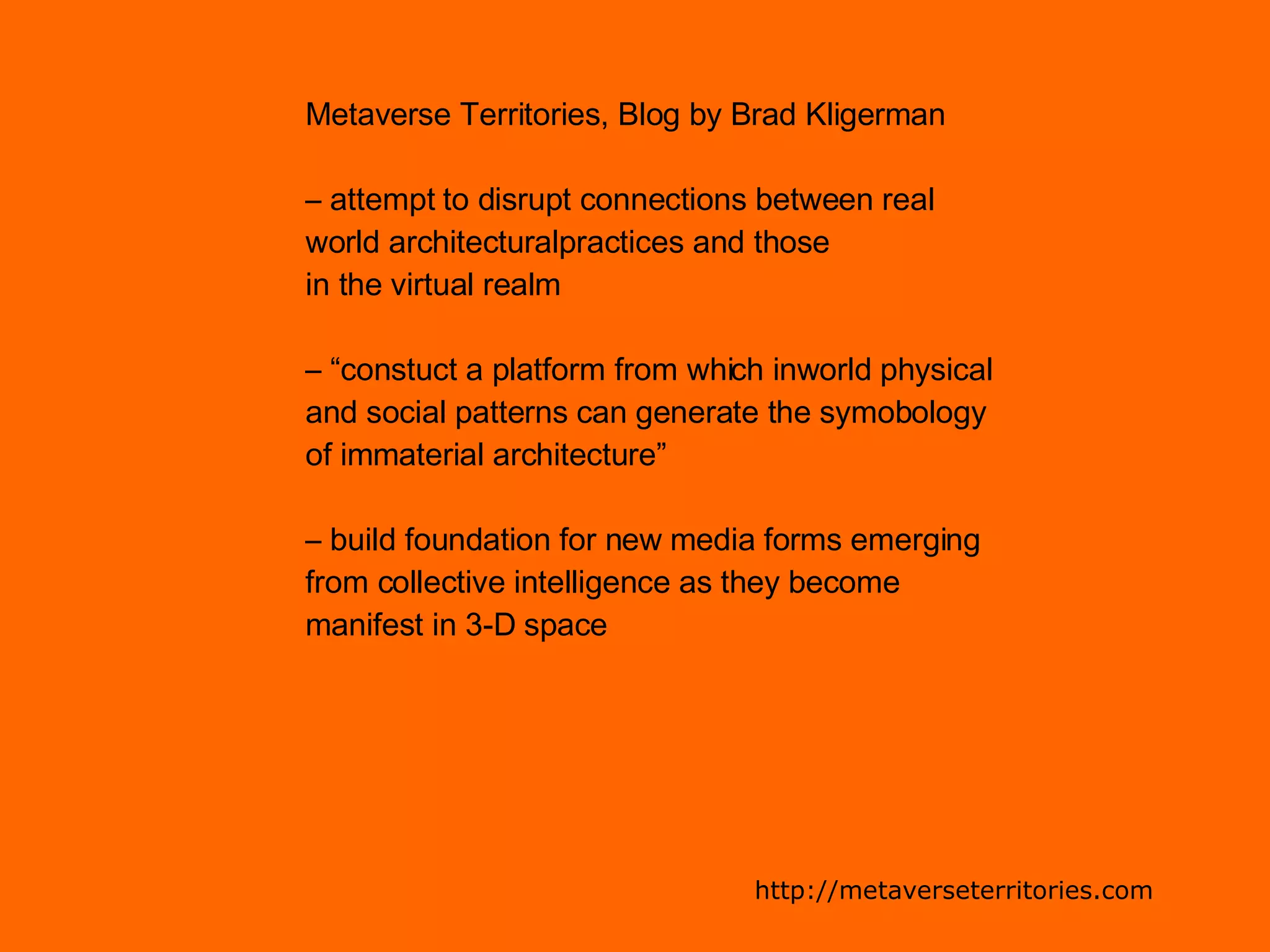 Metaverse Territories, Blog by Brad Kligerman –  attempt to disrupt connections between real  world architecturalpractices and those  in the virtual realm – “ constuct a platform from which inworld physical  and social patterns can generate the symobology  of immaterial architecture” –  build foundation for new media forms emerging  from collective intelligence as they become  manifest in 3-D space http://metaverseterritories.com 