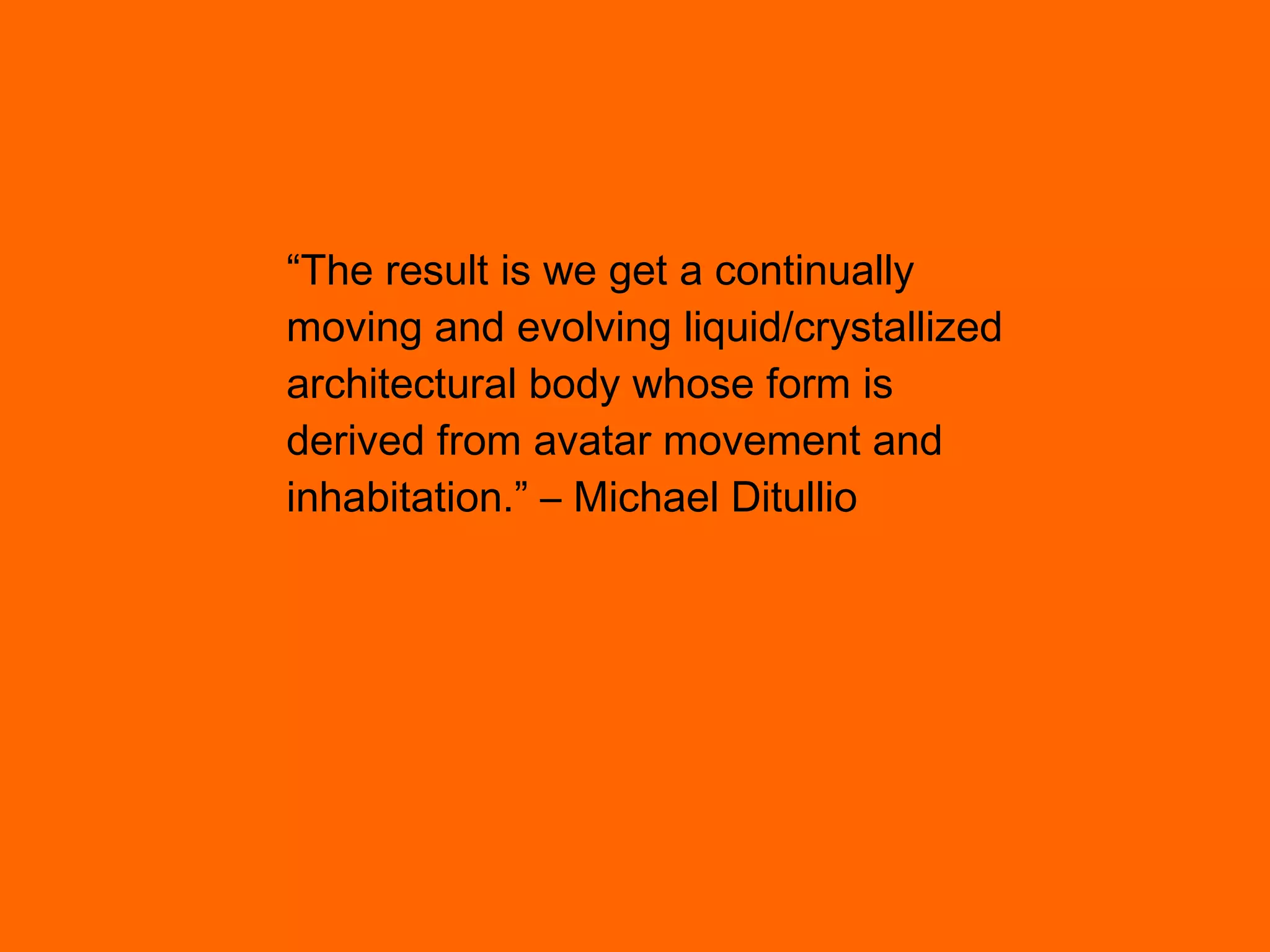 “ The result is we get a continually moving and evolving liquid/crystallized architectural body whose form is derived from avatar movement and inhabitation.” – Michael Ditullio 