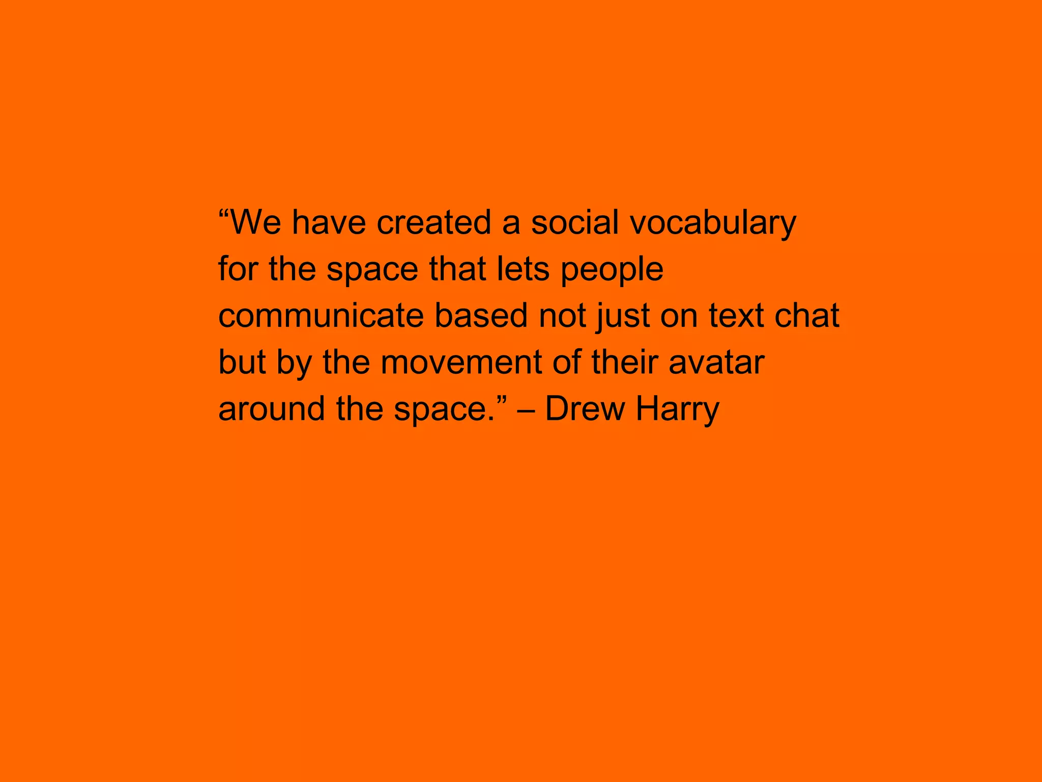 “ We have created a social vocabulary for the space that lets people  communicate based not just on text chat but by the movement of their avatar  around the space.” – Drew Harry 