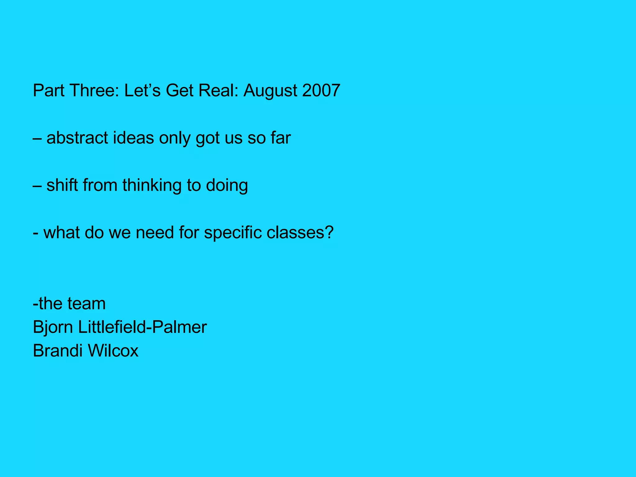 Part Three: Let’s Get Real: August 2007 –  abstract ideas only got us so far –  shift from thinking to doing what do we need for specific classes? the team Bjorn Littlefield-Palmer Brandi Wilcox 