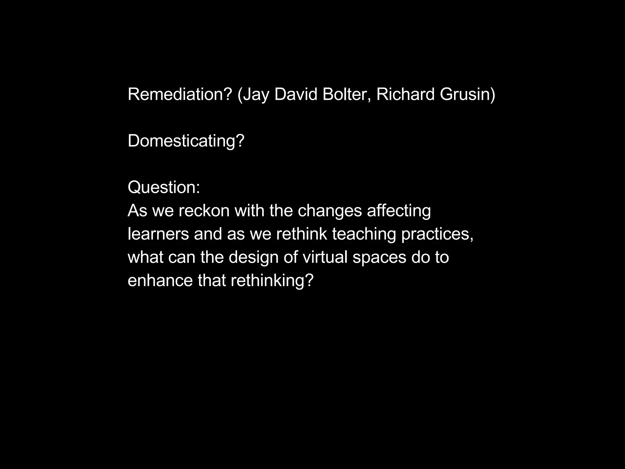 Remediation? (Jay David Bolter, Richard Grusin) Domesticating? Question: As we reckon with the changes affecting  learners and as we rethink teaching practices, what can the design of virtual spaces do to enhance that rethinking? 