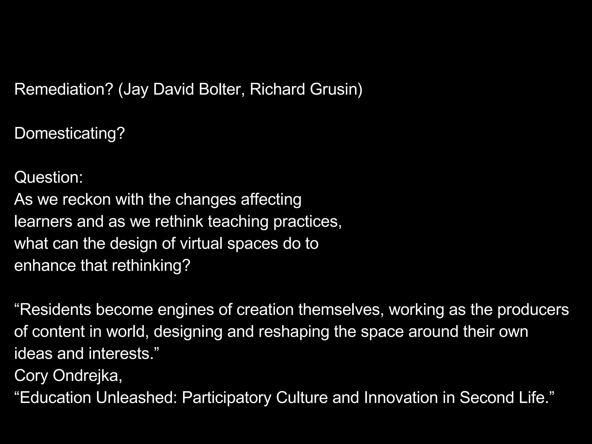 Remediation? (Jay David Bolter, Richard Grusin) Domesticating? Question: As we reckon with the changes affecting  learners and as we rethink teaching practices, what can the design of virtual spaces do to enhance that rethinking? “ Residents become engines of creation themselves, working as the producers of content in world, designing and reshaping the space around their own ideas and interests.” Cory Ondrejka,  “ Education Unleashed: Participatory Culture and Innovation in Second Life.” 