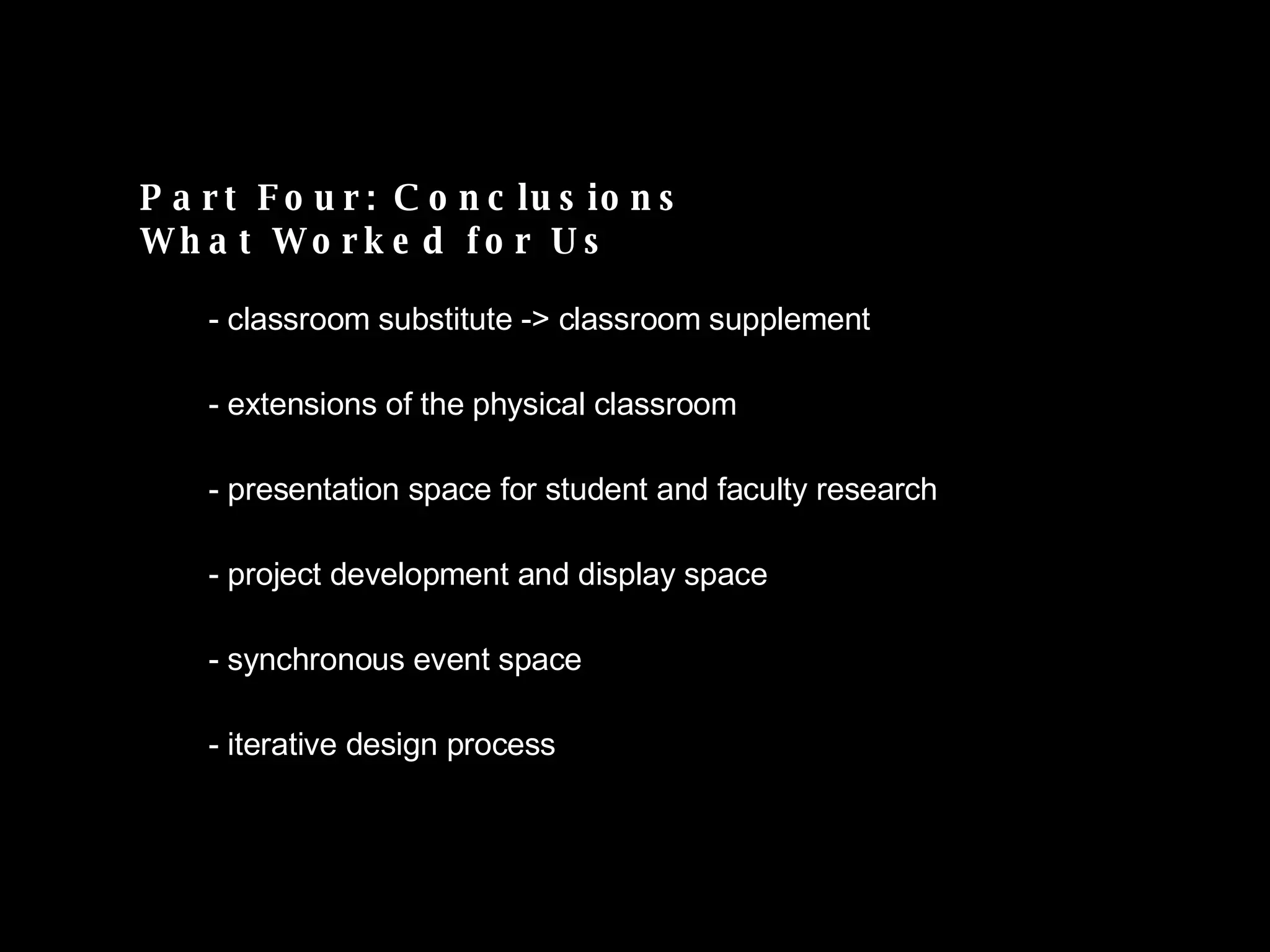 Part Four: Conclusions What Worked for Us classroom substitute -> classroom supplement extensions of the physical classroom presentation space for student and faculty research project development and display space synchronous event space iterative design process  