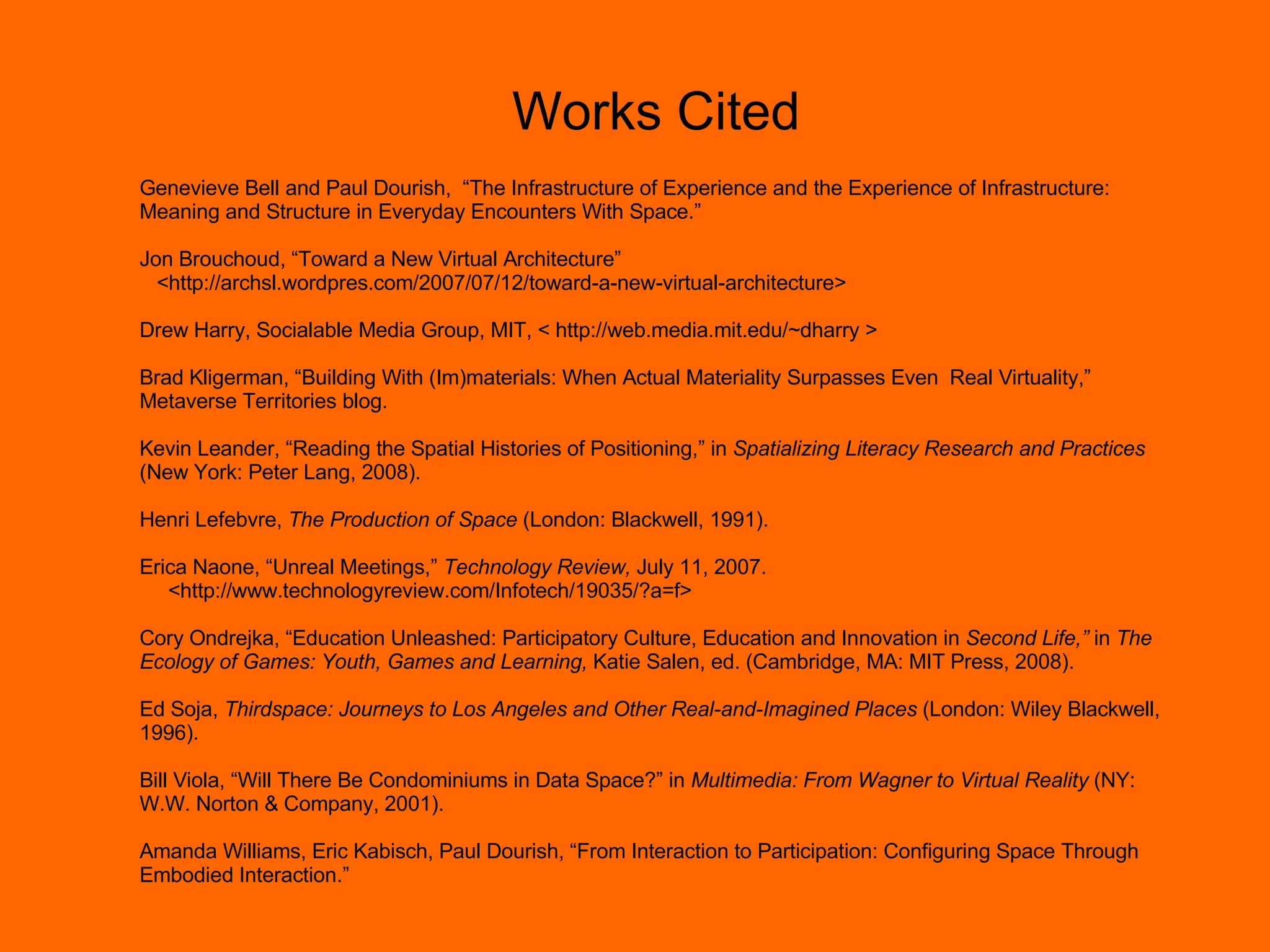Works Cited Genevieve Bell and Paul Dourish,  “The Infrastructure of Experience and the Experience of Infrastructure: Meaning and Structure in Everyday Encounters With Space.” Jon Brouchoud, “Toward a New Virtual Architecture” <http://archsl.wordpres.com/2007/07/12/toward-a-new-virtual-architecture> Drew Harry, Socialable Media Group, MIT, < http://web.media.mit.edu/~dharry > Brad Kligerman, “Building With (Im)materials: When Actual Materiality Surpasses Even  Real Virtuality,” Metaverse Territories blog. Kevin Leander, “Reading the Spatial Histories of Positioning,” in  Spatializing Literacy Research and Practices  (New York: Peter Lang, 2008). Henri Lefebvre,  The Production of Space  (London: Blackwell, 1991). Erica Naone, “Unreal Meetings,”  Technology Review,  July 11, 2007. <http://www.technologyreview.com/Infotech/19035/?a=f> Cory Ondrejka, “Education Unleashed: Participatory Culture, Education and Innovation in  Second Life,”  in  The Ecology of Games: Youth, Games and Learning,  Katie Salen, ed. (Cambridge, MA: MIT Press, 2008). Ed Soja,  Thirdspace: Journeys to Los Angeles and Other Real-and-Imagined Places  (London: Wiley Blackwell, 1996). Bill Viola, “Will There Be Condominiums in Data Space?” in  Multimedia: From Wagner to Virtual Reality  (NY: W.W. Norton & Company, 2001).  Amanda Williams, Eric Kabisch, Paul Dourish, “From Interaction to Participation: Configuring Space Through Embodied Interaction.”  