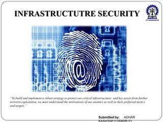 INFRASTRUCTUTRE SECURITY




“To build and implement a robust strategy to protect our critical infrastructures and key assets from further
terrorist exploitation, we must understand the motivations of our enemies as well as their preferred tactics
and targets.”


                                                                      Submitted by:       ADHAR
 