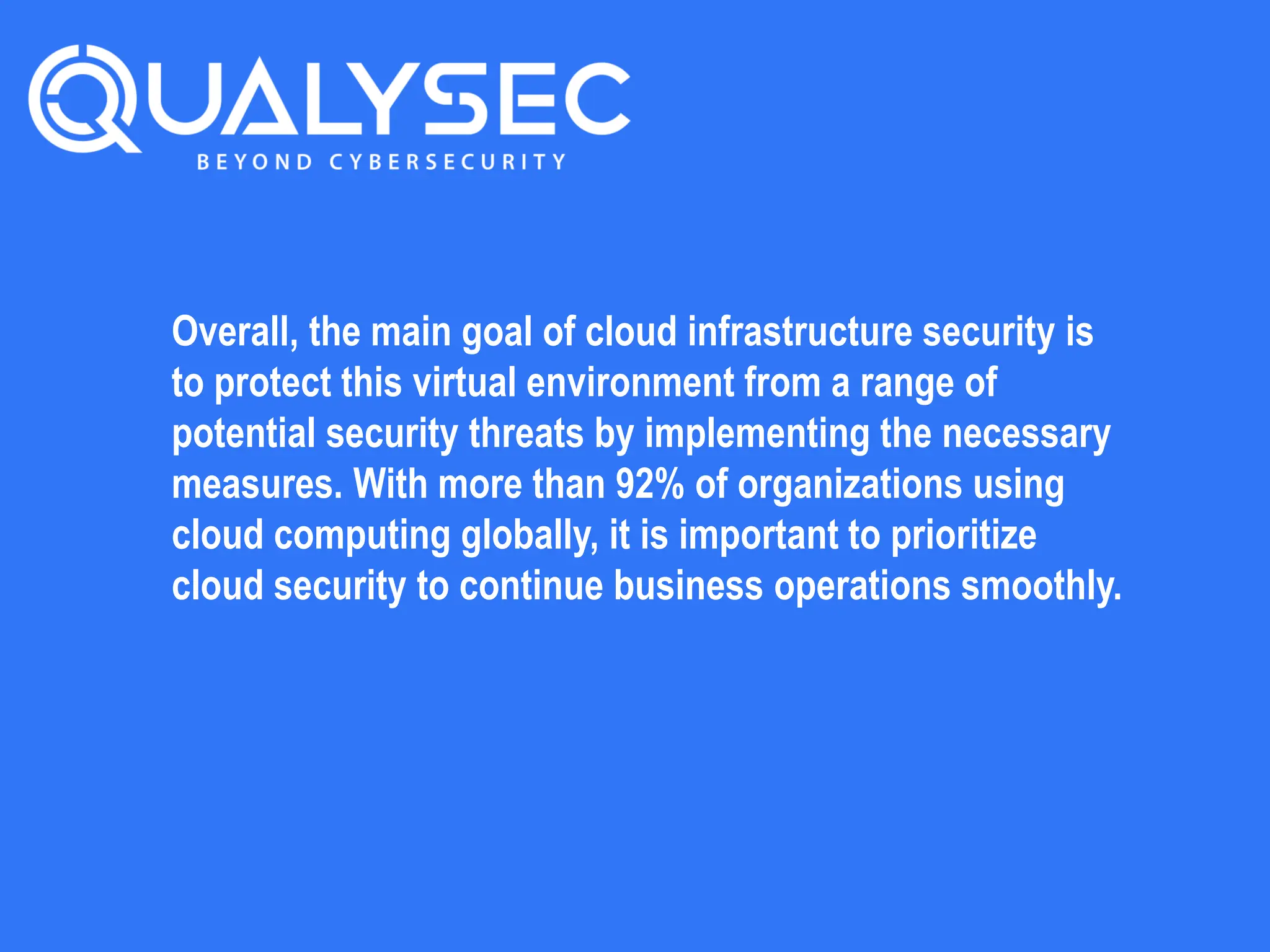 Overall, the main goal of cloud infrastructure security is
to protect this virtual environment from a range of
potential security threats by implementing the necessary
measures. With more than 92% of organizations using
cloud computing globally, it is important to prioritize
cloud security to continue business operations smoothly.