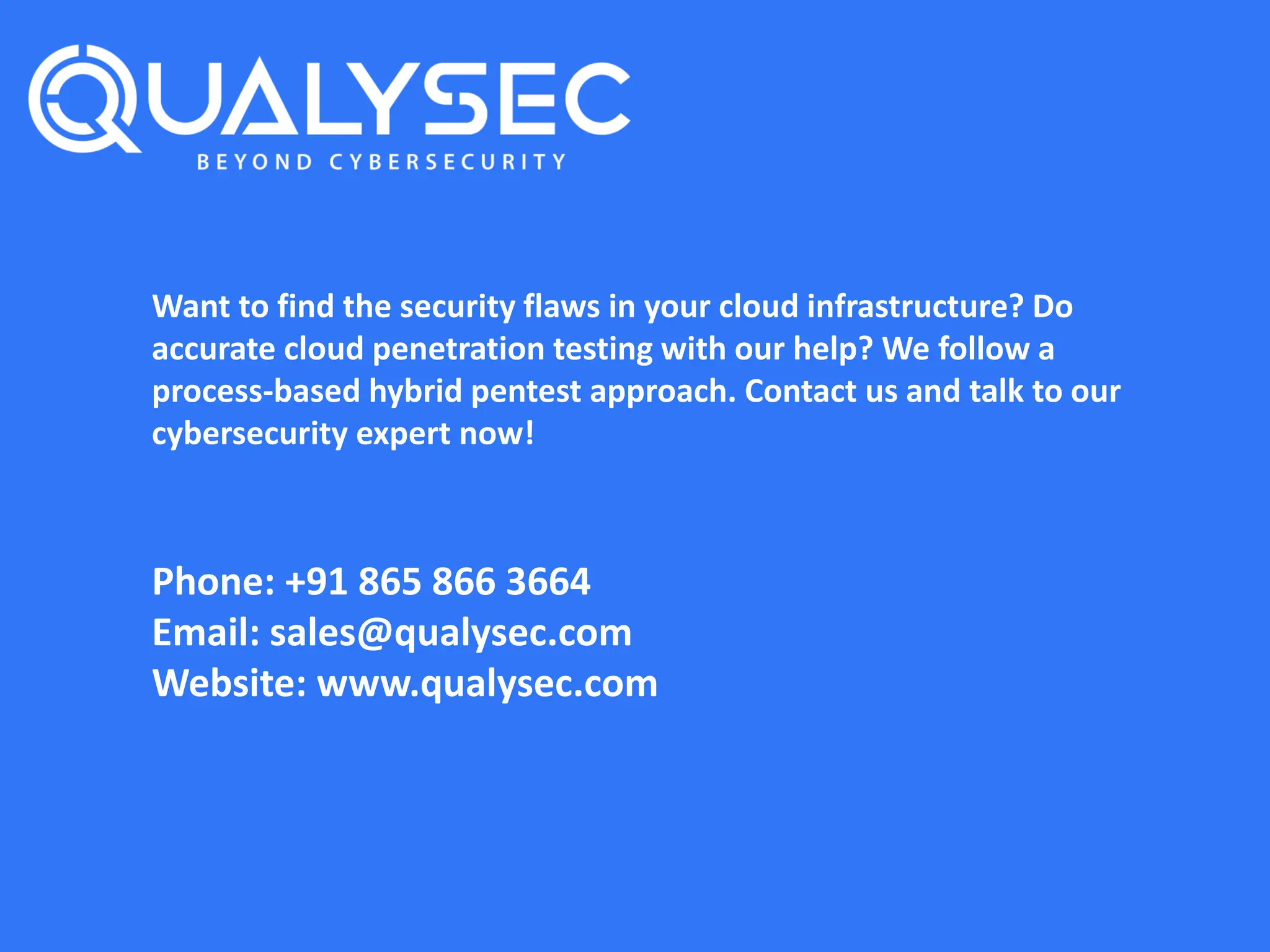 Want to find the security flaws in your cloud infrastructure? Do
accurate cloud penetration testing with our help? We follow a
process-based hybrid pentest approach. Contact us and talk to our
cybersecurity expert now!
Phone: +91 865 866 3664
Email: sales@qualysec.com
Website: www.qualysec.com