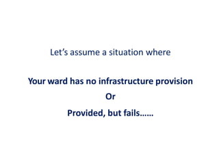 Let’s assume a situation where
Your ward has no infrastructure provision
Or
Provided, but fails……
 