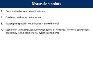 Discussion points
1. Decentralized or centralized treatment
2. Combined with storm water or not
3. Sewerage disposal in water bodies – allowed or no?
4. Scenario in slums (individual/common toilets or no toilets, network, connections,
issues they face, health effects, hygiene conditions)
 