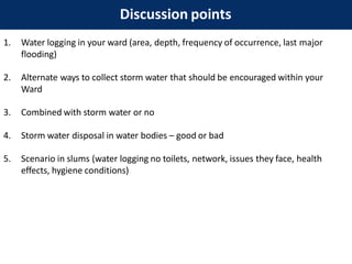 Discussion points
1. Water logging in your ward (area, depth, frequency of occurrence, last major
flooding)
2. Alternate ways to collect storm water that should be encouraged within your
Ward
3. Combined with storm water or no
4. Storm water disposal in water bodies – good or bad
5. Scenario in slums (water logging no toilets, network, issues they face, health
effects, hygiene conditions)
 