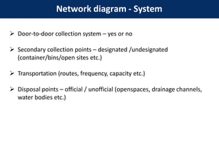 Network diagram - System
 Door-to-door collection system – yes or no
 Secondary collection points – designated /undesignated
(container/bins/open sites etc.)
 Transportation (routes, frequency, capacity etc.)
 Disposal points – official / unofficial (openspaces, drainage channels,
water bodies etc.)
 